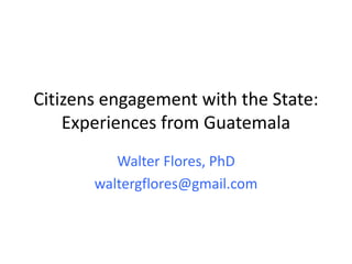 Citizens engagement with the State:
Experiences from Guatemala
Walter Flores, PhD
waltergflores@gmail.com
 