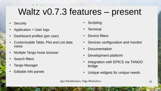 Igor Khokhriakov, Olga Merkulova 19
Waltz v0.7.3 features – present
●
Security
●
Application + User logs
●
Dashboard profiles (per user)
●
Customizable Table, Plot and List data
views
●
Multiple Tango hosts browser
●
Search filters
●
Tango Manager
●
Editable Info panels
●
Scripting
●
Terminal
●
Device filters
●
Devices configuration and monitor
●
Documentation
●
Development platform
●
Integration with EPICS via TANGO
bridge
●
Unique widgets for unique needs
 