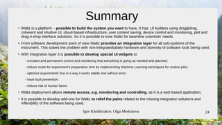 Igor Khokhriakov, Olga Merkulova 24
Summary
●
Waltz is a platform – possible to build the system you want to have. It has: UI builders using drag&drop,
coherent and intuitive UI, cloud based infrastructure, user context saving, device control and monitoring, plot and
drag-n-drop interface solutions. So it is possible to tune Waltz for beamline scientists’ needs.
●
From software development point of view Waltz provides an integration layer for all sub-systems of the
instrument. This solves the problem with non-integrated(able) hardware and diversity of software tools being used.
●
With Integration layer it is possible to develop special UI widgets to:
- constant and permanent control and monitoring that everything is going as needed and planned;
- reduce costs for experiment’s preparation time by implementing Machine Learning techniques for routine jobs;
- optimize experiments’ line in a way it works stable and without error;
- have fault prevention;
- reduce risk of human factor.
●
Waltz deployment allows remote access, e.g. monitoring and controlling, as it is a web based application.
●
It is possible to develop add-ons for Waltz to relief the pains related to the missing integration solutions and
inflexibility of the software being used.
 