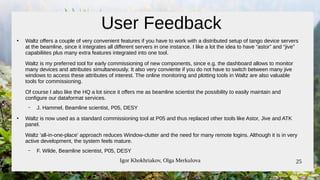Igor Khokhriakov, Olga Merkulova 25
●
Waltz offers a couple of very convenient features if you have to work with a distributed setup of tango device servers
at the beamline, since it integrates all different servers in one instance. I like a lot the idea to have “astor” and “jive”
capabiliites plus many extra features integrated into one tool.
Waltz is my preferred tool for early commissioning of new components, since e.g. the dashboard allows to monitor
many devices and attributes simultaneously. It also very conviente if you do not have to switch between many jive
windows to access these attributes of interest. The online monitoring and plotting tools in Waltz are also valuable
tools for commissioning.
Of course I also like the HQ a lot since it offers me as beamline scientist the possibility to easily maintain and
configure our dataformat services.
– J. Hammel, Beamline scientist, P05, DESY
●
Waltz is now used as a standard commissioning tool at P05 and thus replaced other tools like Astor, Jive and ATK
panel.
Waltz 'all-in-one-place' approach reduces Window-clutter and the need for many remote logins. Although it is in very
active development, the system feels mature.
– F. Wilde, Beamline scientist, P05, DESY
User Feedback
 