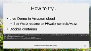 Igor Khokhriakov, Olga Merkulova 26
How to try...
●
Live Demo in Amazon cloud
– See Waltz readme on /waltz-controls/waltz/waltz-controls/waltz
●
Docker container
$> wget https://raw.githubusercontent.com/waltz-controls/waltz/v0.7.3/docker-compose.yml
$> docker-compose up
$> firefox http://localhost:8080/waltz
 