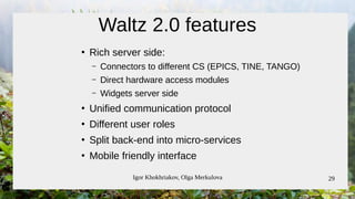 Igor Khokhriakov, Olga Merkulova 29
Waltz 2.0 features
●
Rich server side:
– Connectors to different CS (EPICS, TINE, TANGO)
– Direct hardware access modules
– Widgets server side
●
Unified communication protocol
●
Different user roles
●
Split back-end into micro-services
●
Mobile friendly interface
 