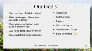 Igor Khokhriakov, Olga Merkulova 30
Our Goals
●
Give overview of web front-end
●
Show challenges of beamline
scientists in DESY
●
Show you are not alone (alike
tasks in commerce)
●
Give roles perspective overview
●
Share web front-end experience
●
Resources
●
Collaboration
●
Projects
●
Ideas, thoughts
●
New features, issues
●
Stars on GitHub
 