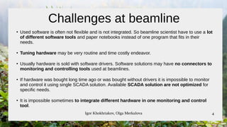 Igor Khokhriakov, Olga Merkulova 4
Challenges at beamline
●
Used software is often not flexible and is not integrated. So beamline scientist have to use a lot
of different software tools and paper notebooks instead of one program that fits in their
needs.
●
Tuning hardware may be very routine and time costly endeavor.
●
Usually hardware is sold with software drivers. Software solutions may have no connectors to
monitoring and controlling tools used at beamlines.
●
If hardware was bought long time ago or was bought without drivers it is impossible to monitor
and control it using single SCADA solution. Available SCADA solution are not optimized for
specific needs.
●
It is impossible sometimes to integrate different hardware in one monitoring and control
tool.
 