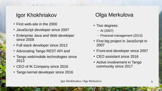 Igor Khokhriakov, Olga Merkulova 6
●
First web-site in the 2000
●
JavaScript developer since 2007
●
Enterprise Java and Web developer
since 2008
●
Full stack developer since 2012
●
Advocating Tango REST API and
●
Tango web/mobile technologies since
2013
●
CEO of IK Company since 2016
●
Tango kernel developer since 2016
●
Two degrees:
– AI (2007)
– Financial management (2013)
●
First big project in JavaScript in
2007
●
Front-end developer since 2007
●
CEO assistant since 2016
●
Active involvement in Tango
community since 2017
Igor Khokhriakov Olga Merkulova
 