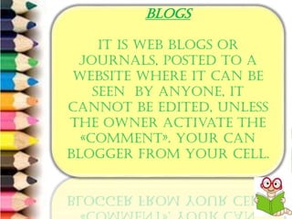 6/8/2014 Free Template from www.brainybetty.com 6
BLOGS
It is web Blogs or
journals, posted to a
website where it can be
seen by anyone, it
cannot be edited, unless
the owner activate the
«comment». Your can
blogger from your cell.
 