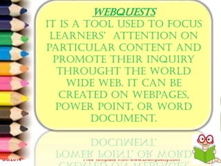 6/8/2014 Free Template from www.brainybetty.com 8
WEBQUESTS
It is a tool used to focus
learners’ attention on
particular content and
promote their inquiry
throught the world
wide web. It can be
created on webpages,
power point, or word
document.
 