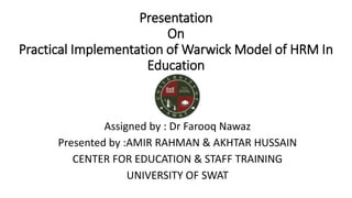 Presentation
On
Practical Implementation of Warwick Model of HRM In
Education
Assigned by : Dr Farooq Nawaz
Presented by :AMIR RAHMAN & AKHTAR HUSSAIN
CENTER FOR EDUCATION & STAFF TRAINING
UNIVERSITY OF SWAT
 