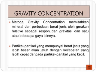 GRAVITY CONCENTRATION
 Metode Gravity Concentration memisahkan
mineral dari perbedaan berat jenis oleh gerakan
relative sebagai respon dari gravitasi dan satu
atau beberapa gaya lainnya.
 Partikel-partikel yang mempunyai berat jenis yang
lebih besar akan jatuh dengan kecepatan yang
lebih cepat daripada partikel-partikel yang kecil.
 