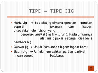 TIPE – TIPE JIG
 Hartz Jig  tipe alat jig dimana gerakan – gerakan
seperti tekanan dan hisapan
disebabkan oleh piston yang
bergerak vertikal ( naik – turun ). Pada umumnya
alat ini dipakai sebagai cleaner (
pembersih ).
 Denver jig  Untuk Pemisahan logam-logam berat
 Baum Jig  Untuk memisahkan partikel partikel
ringan seperti batubara.
 
