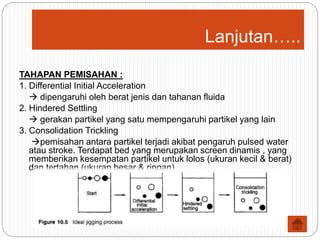 Lanjutan…..
TAHAPAN PEMISAHAN :
1. Differential Initial Acceleration
 dipengaruhi oleh berat jenis dan tahanan fluida
2. Hindered Settling
 gerakan partikel yang satu mempengaruhi partikel yang lain
3. Consolidation Trickling
pemisahan antara partikel terjadi akibat pengaruh pulsed water
atau stroke. Terdapat bed yang merupakan screen dinamis , yang
memberikan kesempatan partikel untuk lolos (ukuran kecil & berat)
dan tertahan (ukuran besar & ringan)
 