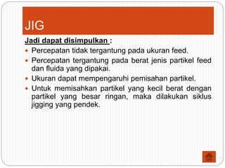 JIG
Jadi dapat disimpulkan :
 Percepatan tidak tergantung pada ukuran feed.
 Percepatan tergantung pada berat jenis partikel feed
dan fluida yang dipakai.
 Ukuran dapat mempengaruhi pemisahan partikel.
 Untuk memisahkan partikel yang kecil berat dengan
partikel yang besar ringan, maka dilakukan siklus
jigging yang pendek.
 