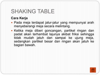SHAKING TABLE
Cara Kerja
 Pada meja terdapat jalur-jalur yang mempunyai arah
menyeberangi meja secara melintang.
 Ketika meja diberi goncangan, partikel ringan dan
padat akan terhambat lajunya akibat friksi sehingga
tidak mudah jatuh dan sampai ke ujung meja,
sedangkan partikel besar dan ringan akan jatuh ke
bagian bawah.
 