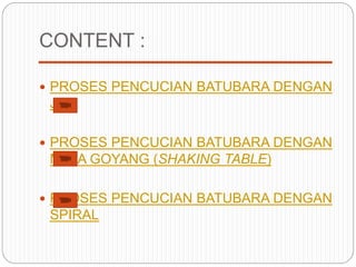 CONTENT :
 PROSES PENCUCIAN BATUBARA DENGAN
JIG
 PROSES PENCUCIAN BATUBARA DENGAN
MEJA GOYANG (SHAKING TABLE)
 PROSES PENCUCIAN BATUBARA DENGAN
SPIRAL
 