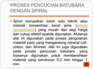 PROSES PENCUCIAN BATUBARA
DENGAN SPIRAL
 Spiral merupakan salah satu teknik atau
metode konsentrasi berat jenis (gravity
concentration) yang murah dari segi harga
dan cukup efektif apabila digunakan. Mulanya
alat ini digunakan pada proses pengolahan
material pasir yang mengandung mineral rutil,
zirkon, dan iliminiet. Alat ini juga digunakan
pada proses pencucian batubara, yang
biasanya digunakan untuk membersihkan
material yang berukuran 0,2 mm hingga 1
mm.
 