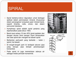 SPIRAL
 Spiral bertahun-tahun digunakan untuk berbagai
aplikasi dalam pemrosesan mineral, khususnya
dalam penanganan tumpukan pasir mineral berat,
seperti ilmenite, rutile, zircon, dan dalam
pencucian batubara.
 Humphreys spiral adalah spiral pertama yang
diperkenalkan pada tahun 1943.
 Berat input antara 15 dan 45% berat padatan dan
dengan ukuran 3mm sampai 75µm dimasukkan
dari atas spiral dan mengalir ke bawah spiral.
 Berbentuk parit-parit yang berkelok – kelok (
spiral ) ke bawah.
 Di tengah-tengah parit ini terdapat saluran pipa
yang berupa pipa tempat penampungan
konsentrat.
 Pada spiral ini juga memerlukan adanya air
sebagai media pemisah konsentrat.
 
