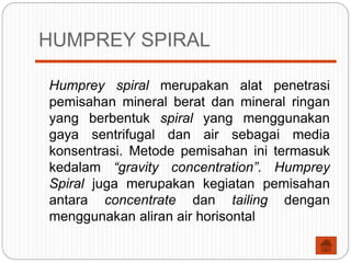 HUMPREY SPIRAL
Humprey spiral merupakan alat penetrasi
pemisahan mineral berat dan mineral ringan
yang berbentuk spiral yang menggunakan
gaya sentrifugal dan air sebagai media
konsentrasi. Metode pemisahan ini termasuk
kedalam “gravity concentration”. Humprey
Spiral juga merupakan kegiatan pemisahan
antara concentrate dan tailing dengan
menggunakan aliran air horisontal
 