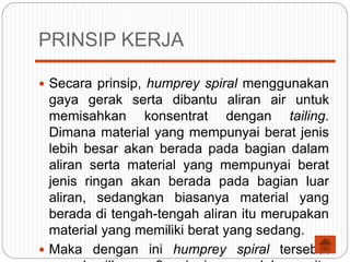 PRINSIP KERJA
 Secara prinsip, humprey spiral menggunakan
gaya gerak serta dibantu aliran air untuk
memisahkan konsentrat dengan tailing.
Dimana material yang mempunyai berat jenis
lebih besar akan berada pada bagian dalam
aliran serta material yang mempunyai berat
jenis ringan akan berada pada bagian luar
aliran, sedangkan biasanya material yang
berada di tengah-tengah aliran itu merupakan
material yang memiliki berat yang sedang.
 Maka dengan ini humprey spiral tersebut
 