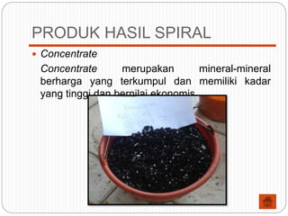 PRODUK HASIL SPIRAL
 Concentrate
Concentrate merupakan mineral-mineral
berharga yang terkumpul dan memiliki kadar
yang tinggi dan bernilai ekonomis.
 