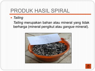 PRODUK HASIL SPIRAL
 Tailing
Tailing merupakan bahan atau mineral yang tidak
berharga (mineral pengikut atau gangue mineral).
 
