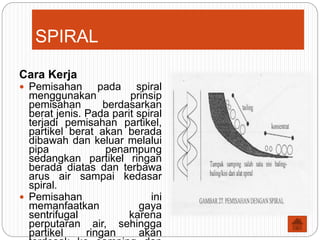 SPIRAL
Cara Kerja
 Pemisahan pada spiral
menggunakan prinsip
pemisahan berdasarkan
berat jenis. Pada parit spiral
terjadi pemisahan partikel,
partikel berat akan berada
dibawah dan keluar melalui
pipa penampung
sedangkan partikel ringan
berada diatas dan terbawa
arus air sampai kedasar
spiral.
 Pemisahan ini
memanfaatkan gaya
sentrifugal karena
perputaran air, sehingga
partikel ringan akan
 