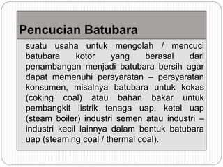 Pencucian Batubara
suatu usaha untuk mengolah / mencuci
batubara kotor yang berasal dari
penambangan menjadi batubara bersih agar
dapat memenuhi persyaratan – persyaratan
konsumen, misalnya batubara untuk kokas
(coking coal) atau bahan bakar untuk
pembangkit listrik tenaga uap, ketel uap
(steam boiler) industri semen atau industri –
industri kecil lainnya dalam bentuk batubara
uap (steaming coal / thermal coal).
 