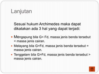 Lanjutan
Sesuai hukum Archimedes maka dapat
dikatakan ada 3 hal yang dapat terjadi:
 Mengapung bila G< Fd, massa jenis benda tersebut
< massa jenis cairan.
 Melayang bila G=Fd, massa jenis benda tersebut =
massa jenis cairan.
 Tenggelam bila G>Fd, massa jenis benda tersebut >
massa jenis cairan.
 