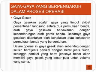  Gaya Gesek
Gaya gesekan adalah gaya yang timbul akibat
persentuhan langsung antara dua permukaan benda,
arah gaya gesekan berlawanan dengan
kecenderungan arah gerak benda. Besarnya gaya
gesekan ditentukan oleh kehalusan atau kekasaran
permukaan benda yang bersentuhan.
Dalam operasi ini gaya gesek akan sebandng dengan
selisih beratjenis partikel dengan berat jenis fluida,
sehingga partikel yang berat jenisnya besar akan
memiliki gaya gesek yang besar pula untuk volume
yang sama.
GAYA-GAYA YANG BERPENGARUH
DALAM PROSES OPERASI
 