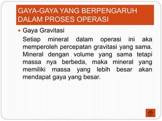  Gaya Gravitasi
Setiap mineral dalam operasi ini aka
memperoleh percepatan gravitasi yang sama.
Mineral dengan volume yang sama tetapi
massa nya berbeda, maka mineral yang
memiliki massa yang lebih besar akan
mendapat gaya yang besar.
GAYA-GAYA YANG BERPENGARUH
DALAM PROSES OPERASI
 