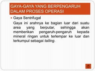  Gaya Sentrifugal
Gaya ini arahnya ke bagian luar dari suatu
area yang berputar, sehingga akan
memberikan pengaruh-pengaruh kepada
mineral ringan untuk terlempar ke luar dan
terkumpul sebagai tailing.
GAYA-GAYA YANG BERPENGARUH
DALAM PROSES OPERASI
 