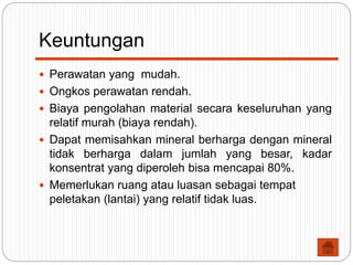 Keuntungan
 Perawatan yang mudah.
 Ongkos perawatan rendah.
 Biaya pengolahan material secara keseluruhan yang
relatif murah (biaya rendah).
 Dapat memisahkan mineral berharga dengan mineral
tidak berharga dalam jumlah yang besar, kadar
konsentrat yang diperoleh bisa mencapai 80%.
 Memerlukan ruang atau luasan sebagai tempat
peletakan (lantai) yang relatif tidak luas.
 