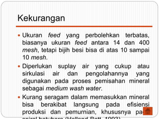 Kekurangan
 Ukuran feed yang perbolehkan terbatas,
biasanya ukuran feed antara 14 dan 400
mesh, tetapi bijih besi bisa di atas 10 sampai
10 mesh.
 Diperlukan suplay air yang cukup atau
sirkulasi air dan pengolahannya yang
digunakan pada proses pemisahan mineral
sebagai medium wash water.
 Kurang seragam dalam memasukkan mineral
bisa berakibat langsung pada efisiensi
produksi dan pemurnian, khususnya pada
 