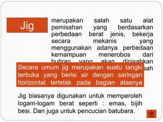 merupakan salah satu alat
pemisahan yang berdasarkan
perbedaan berat jenis, bekerja
secara mekanis yang
menggunakan adanya perbedaan
kemampuan menerobos dari
butiran yang akan dipisahkan
terhadap suatu lapisan pemisah
(bed).
Jig
Secara umum jig merupakan suatu tangki
terbuka yang berisi air dengan saringan
horizontal terletak pada bagian atasnya
dimana terdapat lapisan pemisah.
Jig biasanya digunakan untuk memperoleh
logam-logam berat seperti : emas, bijih
besi. Dan juga untuk pencucian batubara.
 