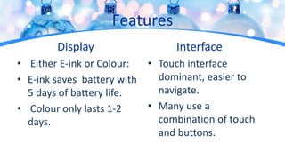 Features
Display
• Either E-ink or Colour:
• E-ink saves battery with
5 days of battery life.
• Colour only lasts 1-2
days.
Interface
• Touch interface
dominant, easier to
navigate.
• Many use a
combination of touch
and buttons.
 