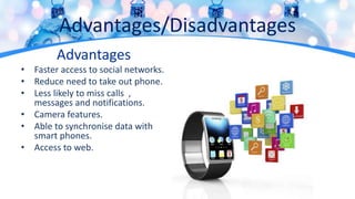 Advantages/Disadvantages
Advantages
• Faster access to social networks.
• Reduce need to take out phone.
• Less likely to miss calls ,
messages and notifications.
• Camera features.
• Able to synchronise data with
smart phones.
• Access to web.
 