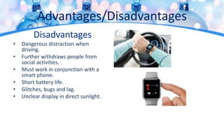 Advantages/Disadvantages
Disadvantages
• Dangerous distraction when
driving.
• Further withdraws people from
social activities.
• Must work in conjunction with a
smart phone.
• Short battery life.
• Glitches, bugs and lag.
• Unclear display in direct sunlight.
 