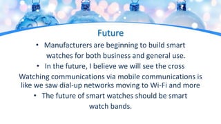 Future
• Manufacturers are beginning to build smart
watches for both business and general use.
• In the future, I believe we will see the cross
Watching communications via mobile communications is
like we saw dial-up networks moving to Wi-Fi and more
• The future of smart watches should be smart
watch bands.
 