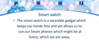 Smart watch
• The smart watch is a wearable gadget which
keeps our hands free and yet allows us to
use our Smart phones which might be at
home, which we are away.
 