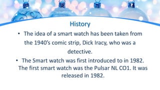 History
• The idea of a smart watch has been taken from
the 1940’s comic strip, Dick Iracy, who was a
detective.
• The Smart watch was first introduced to in 1982.
The first smart watch was the Pulsar NL CO1. It was
released in 1982.
 