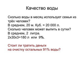 Качество воды

Сколько воды в месяц использует семья из
трёх человек?

В среднем, 20 м. Куб. = 20 000 л.

Сколько человек может выпить в сутки?

В среднем, 2 литра.

2х30х3=180 л или 9%.


Стоит ли тратить деньги

на очистку остальных 91% воды?
 