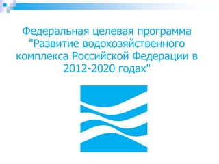 Федеральная целевая программа
"Развитие водохозяйственного
комплекса Российской Федерации в
2012-2020 годах"
 