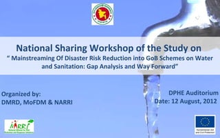 National Sharing Workshop of the Study on
 “ Mainstreaming Of Disaster Risk Reduction into GoB Schemes on Water
            and Sanitation: Gap Analysis and Way Forward”



Organized by:                                        DPHE Auditorium
DMRD, MoFDM & NARRI                              Date: 12 August, 2012
 