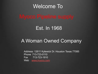 Myoco Pipeline supply
Est. In 1968
A Woman Owned Company
Welcome To
Address: 12611 Kylewick Dr. Houston Texas 77085
Phone 713-723-0110
Fax 713-723-1910
Web www.myoco.com
 