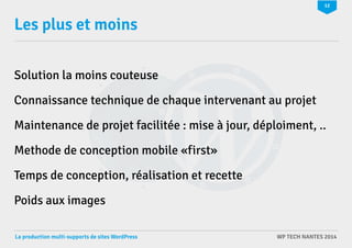 12 
Les plus et moins 
Solution la moins couteuse 
Connaissance technique de chaque intervenant au projet 
Maintenance de projet facilitée : mise à jour, déploiment, .. 
Methode de conception mobile «first» 
Temps de conception, réalisation et recette 
Poids aux images 
La production multi-supports de sites WordPress WP TECH NANTES 2014 
 