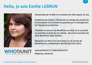 2 
Hello, je suis Emilie LEBRUN 
Passionnée par le Web et la création de sites depuis 13 ans. 
Fondatrice de l’agence Whodunit, en charge des projets de 
la conception à la livraison en passant par le management 
de l’équipe de production. 
«Tombée en amour» de WordPress en 2010, je le conseille 
au quotidien auprès de nos clients : plus d’une centaine de 
sites WordPress déja réalisés. 
Rédaction en 2013 d’un livre blanc sur le Succès de 
WordPress et conférencière WordCamp Paris 2014. 
www.whodunit.fr | blog.whodunit.fr 
#Agence_whodunit 
La production multi-supports de sites WordPress WP TECH NANTES 2014 
 