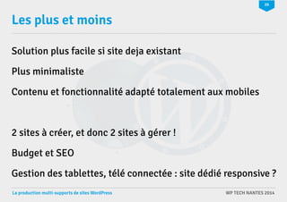 26 
Les plus et moins 
Solution plus facile si site deja existant 
Plus minimaliste 
Contenu et fonctionnalité adapté totalement aux mobiles 
2 sites à créer, et donc 2 sites à gérer ! 
Budget et SEO 
Gestion des tablettes, télé connectée : site dédié responsive ? 
La production multi-supports de sites WordPress WP TECH NANTES 2014 
 
