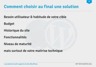 40 
Comment choisir au final une solution 
Besoin utilisateur & habitude de votre cible 
Budget 
Historique du site 
Fonctionnalités 
Niveau de maturité 
mais surtout de votre maitrise technique 
La production multi-supports de sites WordPress WP TECH NANTES 2014 
 
