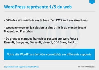 7 
WordPress représente 1/5 du web 
- 60% des sites réalisés sur la base d’un CMS sont sur WordPress 
- Woocommerce est la solution la plus utilisés au monde devant 
Magento ou Prestahop 
- De grandes marques françaises passent sur WordPress : 
Renault, Bouygues, Dassault, Vivendi, GDF Suez, PMU, ... 
Votre site WordPress doit être consultable sur différents supports 
La production multi-supports de sites WordPress WP TECH NANTES 2014 
 