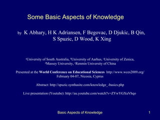Basic Aspects of Knowledge b y   K Abhary ,  H K Adriansen , F Begovac, D Djukic, B Qin,  S Spuzic ,  D Wood ,  K Xing Some Basic Aspects of Knowledge   a University of South Australia,  b University of Aarhus,  c University of Zenica, d Massey University,  e Renmin University of China Presented at the  World Conference on Educational Sciences   http://www.wces2009.org/ February 04-07, Nicosia, Cyprus Abstract:  http://spuzic.synthasite.com/knowledge_-basics.php Live presentation (Youtube):  http://au.youtube.com/watch?v=ZYwYGXuVhqo   