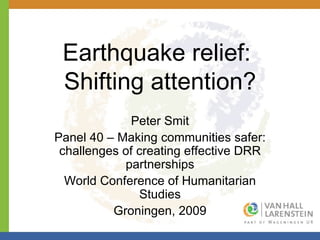 Earthquake relief:  Shifting attention? Peter Smit Panel 40 – Making communities safer: challenges of creating effective DRR partnerships World Conference of Humanitarian Studies Groningen, 2009 
